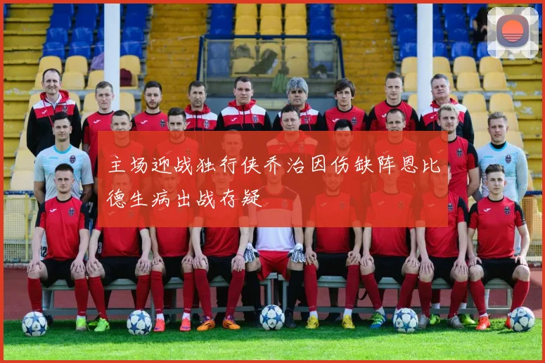 主场迎战独行侠乔治因伤缺阵恩比德生病出战存疑