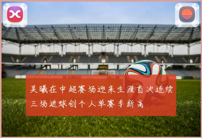 吴曦在中超赛场迎来生涯首次连续三场进球创个人单赛季新高
