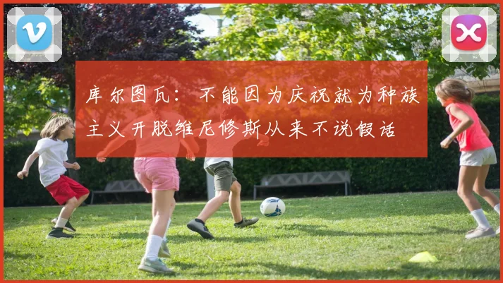 库尔图瓦：不能因为庆祝就为种族主义开脱维尼修斯从来不说假话