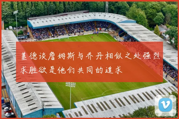 基德谈詹姆斯与乔丹相似之处强烈求胜欲是他们共同的追求