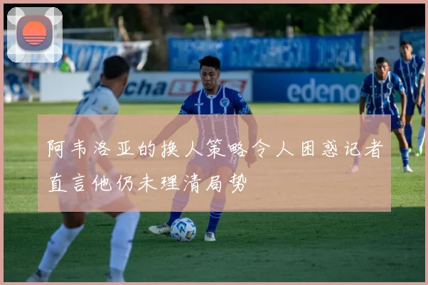 阿韦洛亚的换人策略令人困惑记者直言他仍未理清局势
