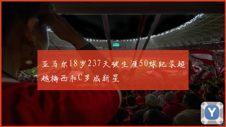 亚马尔18岁237天破生涯50球纪录超越梅西和C罗成新星