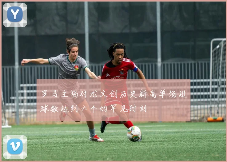 罗马主场对尤文创历史新高单场进球数达到六个的罕见时刻