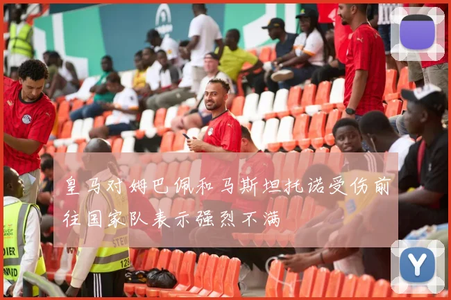 皇马对姆巴佩和马斯坦托诺受伤前往国家队表示强烈不满