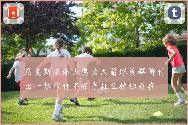 尼克斯媒体人愿为火箭球员群聊付出一切代价不在乎杜兰特的存在