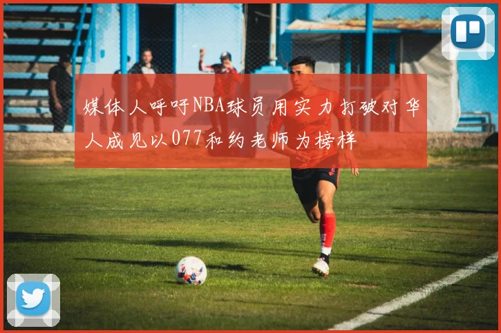 媒体人呼吁NBA球员用实力打破对华人成见以077和约老师为榜样