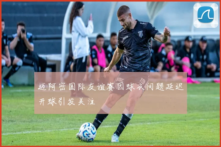 迈阿密国际友谊赛因球衣问题延迟开球引发关注