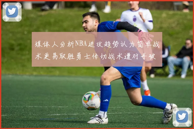 媒体人分析NBA进攻趋势认为简单战术更易取胜勇士传切战术遭对手破解