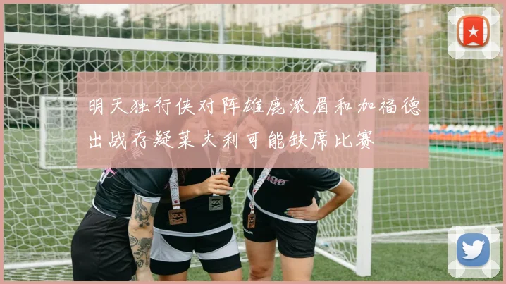 明天独行侠对阵雄鹿浓眉和加福德出战存疑莱夫利可能缺席比赛
