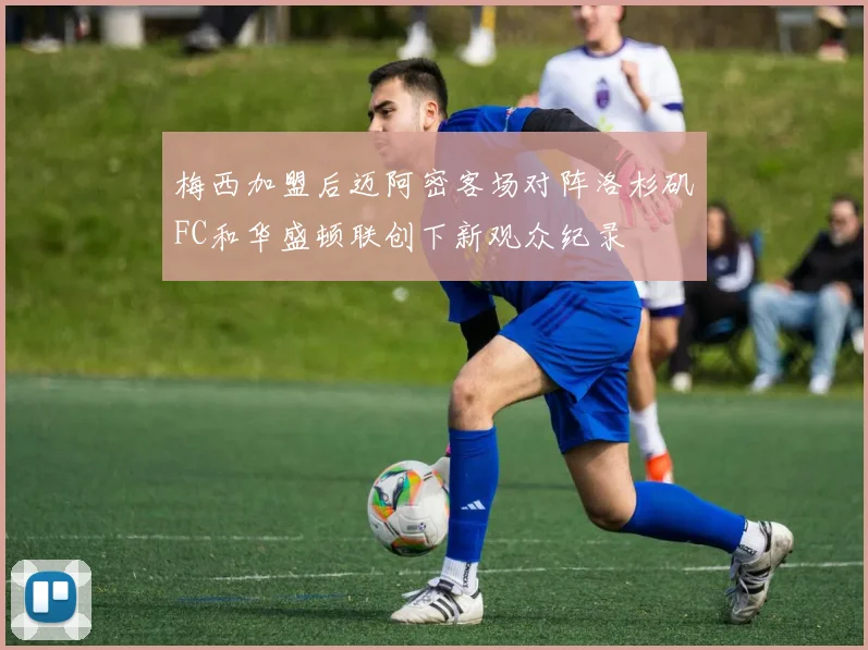 梅西加盟后迈阿密客场对阵洛杉矶FC和华盛顿联创下新观众纪录