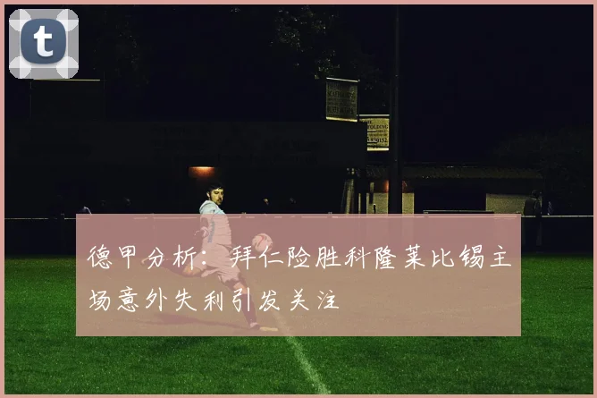 德甲分析：拜仁险胜科隆莱比锡主场意外失利引发关注