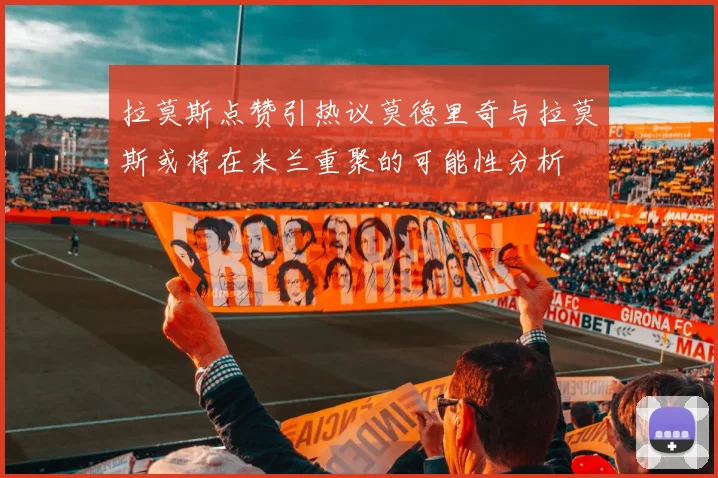 拉莫斯点赞引热议莫德里奇与拉莫斯或将在米兰重聚的可能性分析