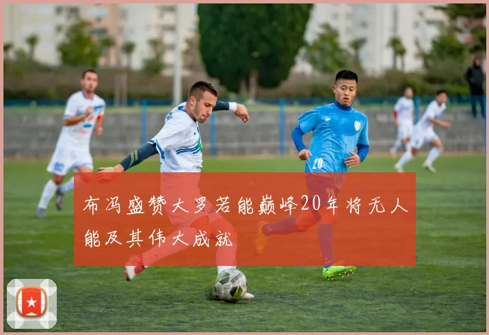 布冯盛赞大罗若能巅峰20年将无人能及其伟大成就