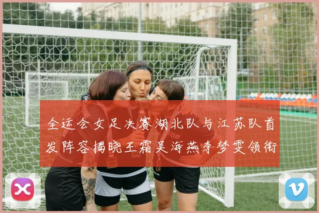 全运会女足决赛湖北队与江苏队首发阵容揭晓王霜吴海燕李梦雯领衔出战