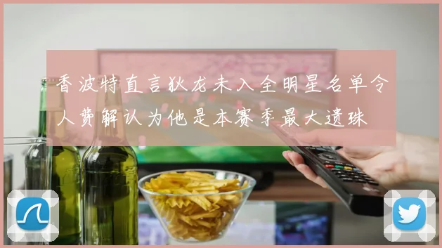 香波特直言狄龙未入全明星名单令人费解认为他是本赛季最大遗珠