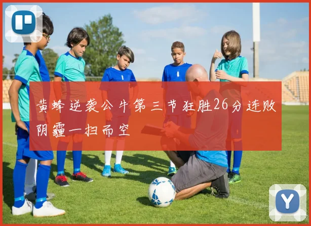 黄蜂逆袭公牛第三节狂胜26分连败阴霾一扫而空